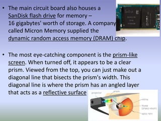 • The main circuit board also houses a
SanDisk flash drive for memory –
16 gigabytes' worth of storage. A company
called Micron Memory supplied the
dynamic random access memory (DRAM) chip.
• The most eye-catching component is the prism-like
screen. When turned off, it appears to be a clear
prism. Viewed from the top, you can just make out a
diagonal line that bisects the prism's width. This
diagonal line is where the prism has an angled layer
that acts as a reflective surface
 
