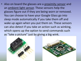 • Also on board the glasses are a proximity sensor and
an ambient light sensor. These sensors help the
glasses figure out if they are being worn or removed.
You can choose to have your Google Glass go into
sleep mode automatically if you take them off and
wake up again when you put them on. These sensors
can also detect if you take an action such as winking,
which opens up the option to send commands such
as "take a picture" just by giving a big wink.
 