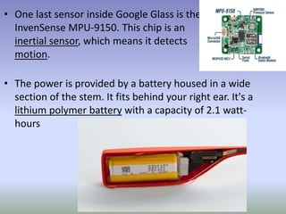 • One last sensor inside Google Glass is the
InvenSense MPU-9150. This chip is an
inertial sensor, which means it detects
motion.
• The power is provided by a battery housed in a wide
section of the stem. It fits behind your right ear. It's a
lithium polymer battery with a capacity of 2.1 watt-
hours
 