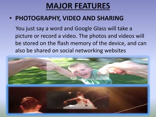 MAJOR FEATURES
• PHOTOGRAPHY, VIDEO AND SHARING
You just say a word and Google Glass will take a
picture or record a video. The photos and videos will
be stored on the flash memory of the device, and can
also be shared on social networking websites
 