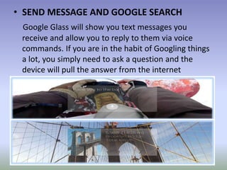 • SEND MESSAGE AND GOOGLE SEARCH
Google Glass will show you text messages you
receive and allow you to reply to them via voice
commands. If you are in the habit of Googling things
a lot, you simply need to ask a question and the
device will pull the answer from the internet
 