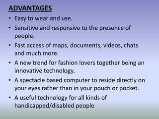 ADVANTAGES
• Easy to wear and use.
• Sensitive and responsive to the presence of
people.
• Fast access of maps, documents, videos, chats
and much more.
• A new trend for fashion lovers together being an
innovative technology.
• A spectacle based computer to reside directly on
your eyes rather than in your pouch or pocket.
• A useful technology for all kinds of
handicapped/disabled people
 
