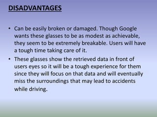 DISADVANTAGES
• Can be easily broken or damaged. Though Google
wants these glasses to be as modest as achievable,
they seem to be extremely breakable. Users will have
a tough time taking care of it.
• These glasses show the retrieved data in front of
users eyes so it will be a tough experience for them
since they will focus on that data and will eventually
miss the surroundings that may lead to accidents
while driving.
 