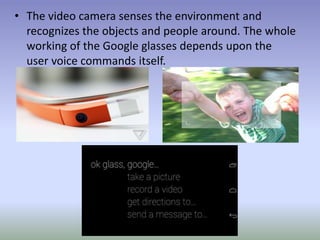 • The video camera senses the environment and
recognizes the objects and people around. The whole
working of the Google glasses depends upon the
user voice commands itself.
 