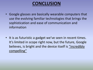 CONCLUSION
• Google glasses are basically wearable computers that
use the evolving familiar technologies that brings the
sophistication and ease of communication and
information
• It is as futuristic a gadget we’ve seen in recent times.
It’s limited in scope right now, but the future, Google
believes, is bright and the device itself is “incredibly
compelling”
 