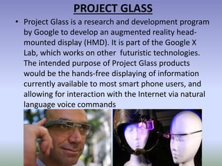 PROJECT GLASS
• Project Glass is a research and development program
by Google to develop an augmented reality head-
mounted display (HMD). It is part of the Google X
Lab, which works on other futuristic technologies.
The intended purpose of Project Glass products
would be the hands-free displaying of information
currently available to most smart phone users, and
allowing for interaction with the Internet via natural
language voice commands
 