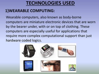 TECHNOLOGIES USED
1)WEARABLE COMPUTING:
Wearable computers, also known as body-borne
computers are miniature electronic devices that are worn
by the bearer under, with or on top of clothing. These
computers are especially useful for applications that
require more complex computational support than just
hardware coded logics.
 