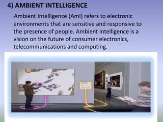 4) AMBIENT INTELLIGENCE
Ambient Intelligence (AmI) refers to electronic
environments that are sensitive and responsive to
the presence of people. Ambient intelligence is a
vision on the future of consumer electronics,
telecommunications and computing.
 