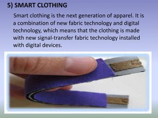 5) SMART CLOTHING
Smart clothing is the next generation of apparel. It is
a combination of new fabric technology and digital
technology, which means that the clothing is made
with new signal-transfer fabric technology installed
with digital devices.
 