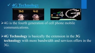 4G is the fourth generation of cell phone mobile
communications.
4G Technology is basically the extension in the 3G
technology with more bandwidth and services offers in the
3G.
 