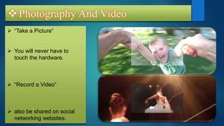 Photography And Video
 “Take a Picture”
 You will never have to
touch the hardware.
 “Record a Video”
 also be shared on social
networking websites.
 