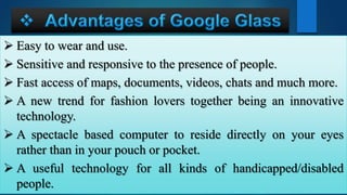  Easy to wear and use.
 Sensitive and responsive to the presence of people.
 Fast access of maps, documents, videos, chats and much more.
 A new trend for fashion lovers together being an innovative
technology.
 A spectacle based computer to reside directly on your eyes
rather than in your pouch or pocket.
 A useful technology for all kinds of handicapped/disabled
people.
 