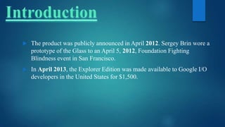  The product was publicly announced in April 2012. Sergey Brin wore a
prototype of the Glass to an April 5, 2012, Foundation Fighting
Blindness event in San Francisco.
 In April 2013, the Explorer Edition was made available to Google I/O
developers in the United States for $1,500.
 