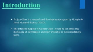  Project Glass is a research and development program by Google for
Head Mounted display (HMD).
 The intended purpose of Google Glass would be the hands free
displaying of information currently available to most smartphone
users.
 