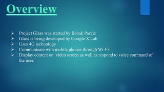  Project Glass was started by Babak Parviz
 Glass is being developed by Google X Lab
 Uses 4G technology
 Communicate with mobile phones through Wi-Fi
 Display content on video screen as well as respond to voice command of
the user.
 