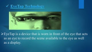 EyeTap is a device that is worn in front of the eye that acts
as an eye to record the scene available to the eye as well
as a display.
 