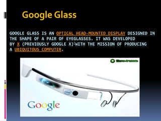 GOOGLE GLASS IS AN OPTICAL HEAD-MOUNTED DISPLAY DESIGNED IN
THE SHAPE OF A PAIR OF EYEGLASSES. IT WAS DEVELOPED
BY X (PREVIOUSLY GOOGLE X)[WITH THE MISSION OF PRODUCING
A UBIQUITOUS COMPUTER.
Google Glass
 