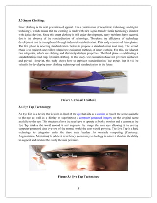 3.3 Smart Clothing:

Smart clothing is the next generation of apparel. It is a combination of new fabric technology and digital
technology, which means that the clothing is made with new signal-transfer fabric technology installed
with digital devices. Since this smart clothing is still under development, many problems have occurred
due to the absence of the standardization of technology. Therefore, the efficiency of technology
development can be strengthened through industrial standardization. This study consists of three phases.
The first phase is selecting standardization factors to propose a standardization road map. The second
phase is to research and collect related test evaluation methods of smart clothing. For this, we selected
two categories, which are clothing and electricity/electron properties. The third phase is establishing a
standardization road map for smart clothing. In this study, test evaluations have not yet been conducted
and proved. However, this study shows how to approach standardization. We expect that it will be
valuable for developing smart clothing technology and standardization in the future.




                                      Figure 3.3 Smart Clothing

3.4 Eye Tap Technology:

An Eye Tap is a device that is worn in front of the eye that acts as a camera to record the scene available
to the eye as well as a display to superimpose a computer-generated imagery on the original scene
available to the eye. This structure allows the user's eye to operate as both a monitor and a camera as the
Eye Tap intakes the world around it and augments the image the user sees allowing it to overlay
computer-generated data over top of the normal world the user would perceive. The Eye Tap is a hard
technology to categorize under the three main headers for wearable computing (Constancy,
Augmentation, Mediation) for while it is in theory a constancy technology in nature it also has the ability
to augment and mediate the reality the user perceives.




                                   Figure 3.4 Eye Tap Technology


                                                    5
 