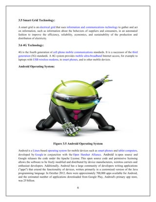 3.5 Smart Grid Technology:

A smart grid is an electrical grid that uses information and communications technology to gather and act
on information, such as information about the behaviors of suppliers and consumers, in an automated
fashion to improve the efficiency, reliability, economics, and sustainability of the production and
distribution of electricity.

3.6 4G Technology:

4G is the fourth generation of cell phone mobile communications standards. It is a successor of the third
generation (3G) standards. A 4G system provides mobile ultra-broadband Internet access, for example to
laptops with USB wireless modems, to smart phones, and to other mobile devices.

Android Operating System:




                              Figure 3.5 Android Operating System

Android is a Linux-based operating system for mobile devices such as smart phones and tablet computers,
developed by Google in conjunction with the Open Handset Alliance. Android is open source and
Google releases the code under the Apache License. This open source code and permissive licensing
allows the software to be freely modified and distributed by device manufacturers, wireless carriers and
enthusiast developers. Additionally, Android has a large community of developers writing applications
("apps") that extend the functionality of devices, written primarily in a customized version of the Java
programming language. In October 2012, there were approximately 700,000 apps available for Android,
and the estimated number of applications downloaded from Google Play, Android's primary app store,
was 25 billion.

                                                   6
 