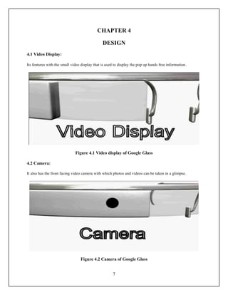 CHAPTER 4

                                               DESIGN
4.1 Video Display:

Its features with the small video display that is used to display the pop up hands free information .




                              Figure 4.1 Video display of Google Glass

4.2 Camera:

It also has the front facing video camera with which photos and videos can be taken in a glimpse.




                                  Figure 4.2 Camera of Google Glass


                                                      7
 