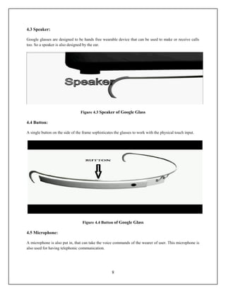4.3 Speaker:

Google glasses are designed to be hands free wearable device that can be used to make or receive calls
too. So a speaker is also designed by the ear.




                                 Figure 4.3 Speaker of Google Glass

4.4 Button:

A single button on the side of the frame sophisticates the glasses to work with the physical touch input.




                                   Figure 4.4 Button of Google Glass

4.5 Microphone:

A microphone is also put in, that can take the voice commands of the wearer of user. This microphone is
also used for having telephonic communication.




                                                     8
 
