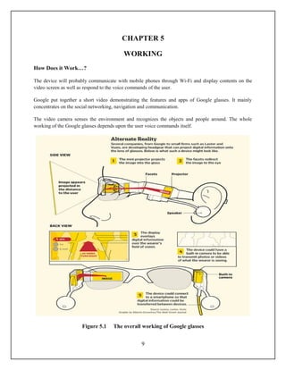 CHAPTER 5

                                        WORKING
How Does it Work…?

The device will probably communicate with mobile phones through Wi-Fi and display contents on the
video screen as well as respond to the voice commands of the user.

Google put together a short video demonstrating the features and apps of Google glasses. It mainly
concentrates on the social networking, navigation and communication.

The video camera senses the environment and recognizes the objects and people around. The whole
working of the Google glasses depends upon the user voice commands itself.




                     Figure 5.1    The overall working of Google glasses


                                                9
 