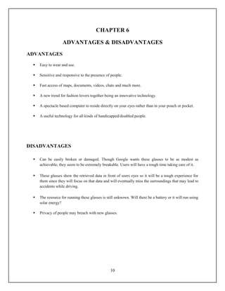 CHAPTER 6

                   ADVANTAGES & DISADVANTAGES
ADVANTAGES

    Easy to wear and use.

    Sensitive and responsive to the presence of people.

    Fast access of maps, documents, videos, chats and much more.

    A new trend for fashion lovers together being an innovative technology.

    A spectacle based computer to reside directly on your eyes rather than in your pouch or pocket.

    A useful technology for all kinds of handicapped/disabled people.




DISADVANTAGES

    Can be easily broken or damaged. Though Google wants these glasses to be as modest as
     achievable, they seem to be extremely breakable. Users will have a tough time taking care of it.

    These glasses show the retrieved data in front of users eyes so it will be a tough experience for
     them since they will focus on that data and will eventually miss the surroundings that may lead to
     accidents while driving.

    The resource for running these glasses is still unknown. Will there be a battery or it will run using
     solar energy?

    Privacy of people may breach with new glasses.




                                                  10
 