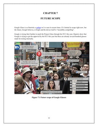 CHAPTER 7

                                     FUTURE SCOPE


Google Glass is as futuristic a gadget we’ve seen in recent times. It’s limited in scope right now, but
the future, Google believes, is bright and the device itself is “incredibly compelling”.

Google is trying their hardest to push the Project Glass through the FCC this year. Reports show that
Google is trying to get the approval by the FCC this year but there are already several hundred glasses
made for testing internally.




                        Figure 7.1 Future scope of Google Glasses




                                                11
 