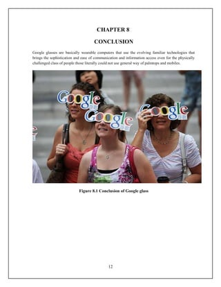 CHAPTER 8

                                     CONCLUSION
Google glasses are basically wearable computers that use the evolving familiar technologies that
brings the sophistication and ease of communication and information access even for the physically
challenged class of people those literally could not use general way of palmtops and mobiles.




                            Figure 8.1 Conclusion of Google glass




                                             12
 