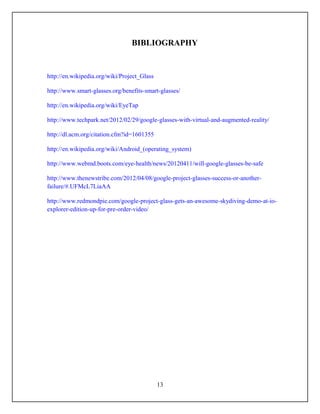 BIBLIOGRAPHY


http://en.wikipedia.org/wiki/Project_Glass

http://www.smart-glasses.org/benefits-smart-glasses/

http://en.wikipedia.org/wiki/EyeTap

http://www.techpark.net/2012/02/29/google-glasses-with-virtual-and-augmented-reality/

http://dl.acm.org/citation.cfm?id=1601355

http://en.wikipedia.org/wiki/Android_(operating_system)

http://www.webmd.boots.com/eye-health/news/20120411/will-google-glasses-be-safe

http://www.thenewstribe.com/2012/04/08/google-project-glasses-success-or-another-
failure/#.UFMcL7LiaAA

http://www.redmondpie.com/google-project-glass-gets-an-awesome-skydiving-demo-at-io-
explorer-edition-up-for-pre-order-video/




                                             13
 