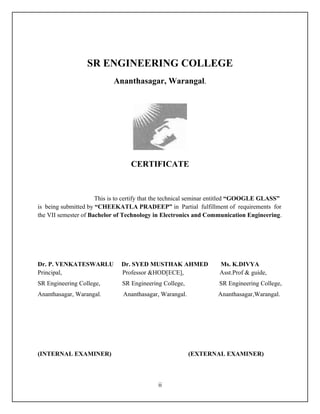 SR ENGINEERING COLLEGE
                            Ananthasagar, Warangal.




                                  CERTIFICATE



                      This is to certify that the technical seminar entitled “GOOGLE GLASS”
is being submitted by “CHEEKATLA PRADEEP” in Partial fulfillment of requirements for
the VII semester of Bachelor of Technology in Electronics and Communication Engineering.




Dr. P. VENKATESWARLU           Dr. SYED MUSTHAK AHMED              Ms. K.DIVYA
Principal,                     Professor &HOD[ECE],                Asst.Prof & guide,
SR Engineering College,        SR Engineering College,             SR Engineering College,
Ananthasagar, Warangal.        Ananthasagar, Warangal.             Ananthasagar,Warangal.




(INTERNAL EXAMINER)                                      (EXTERNAL EXAMINER)



                                            ii
 