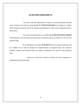 ACKNOWLEDGEMENT


                      We wish to take this opportunity to express our sincere gratitude and deep
sense of respect to our beloved principal, Dr. P. VENKATESWARLU, for making us available
all the required assistance and for his support and inspiration to carry out this proposed topic in
the Institute.

                     We express heartfelt thanks to our HOD, Dr. SYED MUSTHAK AHMED
for providing us with all necessary infrastructure and thereby giving us freedom to carry out the
proposed topic.

                     We are thankful to our guide Ms. K.DIVYA for her constant motivation and
for standing by our side all through the implementation of proposed topic. Her technical
guidance expertise and immense help have largely contributed to the success of the proposed
topic.

                           Finally we would like to thank our friends for their cooperation in
completing this proposed topic.




                                                iii
 