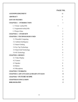 PAGE NO.
ACKNOWLEDGEMENT                             iii
ABSTRACT                                    iv
LIST OF FIGURES                             v
CHAPTER 1 INTRODUCTION                       1
   1.1 Virtual reality(VR)              1
   1.2 Augmented reality(AR)                 1
   1.3 Project Glass                         1
CHAPTER 2 OVERVIEW                           2
CHAPTER 3 TECHNOLOGIES USED                 3
    3.1 Wearable Computing                   3
    3.2 Ambient Intelligence                4
    3.3 Smart Clothing                      5
    3.4 Eye Tap Technology                  5
    3.5 Smart Grid Technology               5
    3.6 4G Technology                       6
CHAPTER 4 DESIGN                            7
    4.1 Video Display                        7
    4.2 Camera                               7
    4.3 Speaker                             8
    4.4 Button                              8
    4.5 Microphone                           8
CHAPTER 5 WORKING                            9
CHAPTER 6 ADVANTAGES & DISADVANTAGES        10
CHAPTER 7 FUTURE SCOPE                      11
CHAPTER 8 CONCLUSION                        12
BIBLIOGRAPHY                                13




                                vi
 