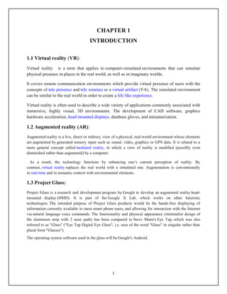 CHAPTER 1
                                      INTRODUCTION

1.1 Virtual reality (VR):
Virtual reality is a term that applies to computer-simulated environments that can simulate
physical presence in places in the real world, as well as in imaginary worlds.

It covers remote communication environments which provide virtual presence of users with the
concepts of tele presence and tele xistence or a virtual artifact (VA). The simulated environment
can be similar to the real world in order to create a life like experience.

Virtual reality is often used to describe a wide variety of applications commonly associated with
immersive, highly visual, 3D environments. The development of CAD software, graphics
hardware acceleration, head mounted displays, database gloves, and miniaturization.

1.2 Augmented reality (AR):
Augmented reality is a live, direct or indirect, view of a physical, real-world environment whose elements
are augmented by generated sensory input such as sound, video, graphics or GPS data. It is related to a
more general concept called mediated reality, in which a view of reality is modified (possibly even
diminished rather than augmented) by a computer.

  As a result, the technology functions by enhancing one’s current perception of reality. By
contrast, virtual reality replaces the real world with a simulated one. Augmentation is conventionally
in real-time and in semantic context with environmental elements.

1.3 Project Glass:
Project Glass is a research and development program by Google to develop an augmented reality head-
mounted display (HMD). It is part of the Google X Lab, which works on other futuristic
technologies. The intended purpose of Project Glass products would be the hands-free displaying of
information currently available to most smart phone users, and allowing for interaction with the Internet
via natural language voice commands. The functionality and physical appearance (minimalist design of
the aluminum strip with 2 nose pads) has been compared to Steve Mann's Eye Tap, which was also
referred to as "Glass" ("Eye Tap Digital Eye Glass", i.e. uses of the word "Glass" in singular rather than
plural form "Glasses").
The operating system software used in the glass will be Google's Android.




                                                    1
 