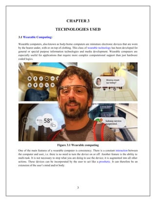 CHAPTER 3

                                 TECHNOLOGIES USED
3.1 Wearable Computing:

Wearable computers, also known as body-borne computers are miniature electronic devices that are worn
by the bearer under, with or on top of clothing. This class of wearable technology has been developed for
general or special purpose information technologies and media development. Wearable computers are
especially useful for applications that require more complex computational support than just hardware
coded logics.




                                   Figure 3.1 Wearable computing
One of the main features of a wearable computer is consistency. There is a constant interaction between
the computer and user, i.e. there is no need to turn the device on or off. Another feature is the ability to
multi-task. It is not necessary to stop what you are doing to use the device; it is augmented into all other
actions. These devices can be incorporated by the user to act like a prosthetic. It can therefore be an
extension of the user’s mind and/or body.




                                                     3
 