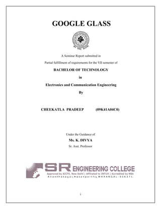 GOOGLE GLASS



              A Seminar Report submitted in

 Partial fulfillment of requirements for the VII semester of

        BACHELOR OF TECHNOLOGY

                            in

 Electronics and Communication Engineering

                            By



CHEEKATLA PRADEEP                         (09K41A04C0)




                  Under the Guidance of
                    Ms. K. DIVYA
                    Sr. Asst. Professor




                             i
 