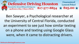 Ben Sawyer, a Psychological researcher at
the University of Central Florida, conducted
an experiment to see just how similar texting
on a phone and texting using Google Glass
were, when it came to distracting drivers.
 