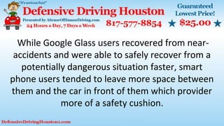 While Google Glass users recovered from near-
accidents and were able to safely recover from a
potentially dangerous situation faster, smart
phone users tended to leave more space between
them and the car in front of them which provider
more of a safety cushion.
 