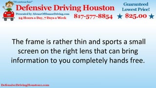 The frame is rather thin and sports a small
screen on the right lens that can bring
information to you completely hands free.
 