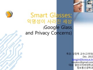 Smart Glasses;

익명성이 사라진 세상
(Google Glass
and Privacy Concerns)

특강: 강장묵 교수(고려대)
Dec. 2013
kangjm@korea.ac.kr
mooknc@gmail.com
대상: 열린사이버대학교
1
정보통신공학과

 