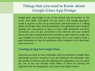 Things that you need to Know about
Google Glass App Design
Google glass app design is one of the easiest way to connect to the
world, even faster and better. All you need is the Google glassware,
install it as given in the set up instructions and then work on it. Talking
about the Google Glass web development, this application was designed
keeping the convenience of users in mind. With Bluetooth and Wi-Fi
connection, you can get connected to the internet and your android
phone will start working fastly and smoothly as well. However, to get this
app installed or to know the set procedure for it, you need to make a
good homework or have the guidance of the company or the developer
who works on it.
Creating an App for Google Glass:
Generally you need to hire a developer who has worked on Google Glass
App Design services. However, if you are looking for the developer who
has worked in medium scale like displaying the application, you can easily
get one at the cost friendly value. When it comes of creating the
application for the Google glass, you need to be highly creative.
 