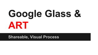 Google Glass &
ART
Shareable, Visual Process
 