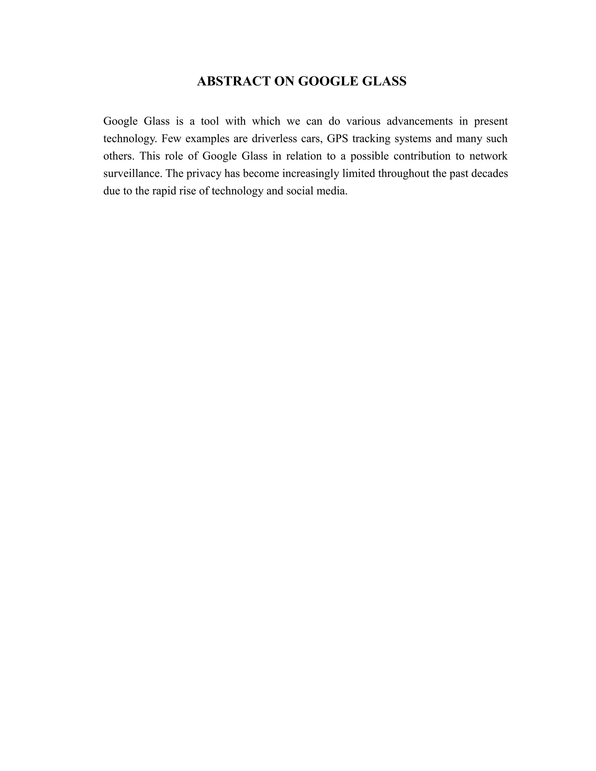ABSTRACT ON GOOGLE GLASS
Google Glass is a tool with which we can do various advancements in present
technology. Few examples are driverless cars, GPS tracking systems and many such
others. This role of Google Glass in relation to a possible contribution to network
surveillance. The privacy has become increasingly limited throughout the past decades
due to the rapid rise of technology and social media.
 