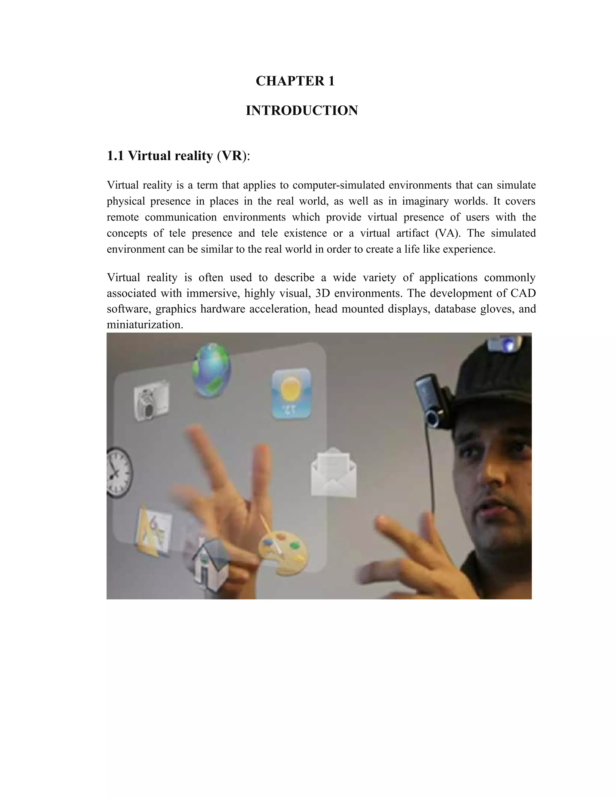 CHAPTER 1
INTRODUCTION
1.1 Virtual reality (VR):
Virtual reality is a term that applies to computer-simulated environments that can simulate
physical presence in places in the real world, as well as in imaginary worlds. It covers
remote communication environments which provide virtual presence of users with the
concepts of tele presence and tele existence or a virtual artifact (VA). The simulated
environment can be similar to the real world in order to create a life like experience.
Virtual reality is often used to describe a wide variety of applications commonly
associated with immersive, highly visual, 3D environments. The development of CAD
software, graphics hardware acceleration, head mounted displays, database gloves, and
miniaturization.
 