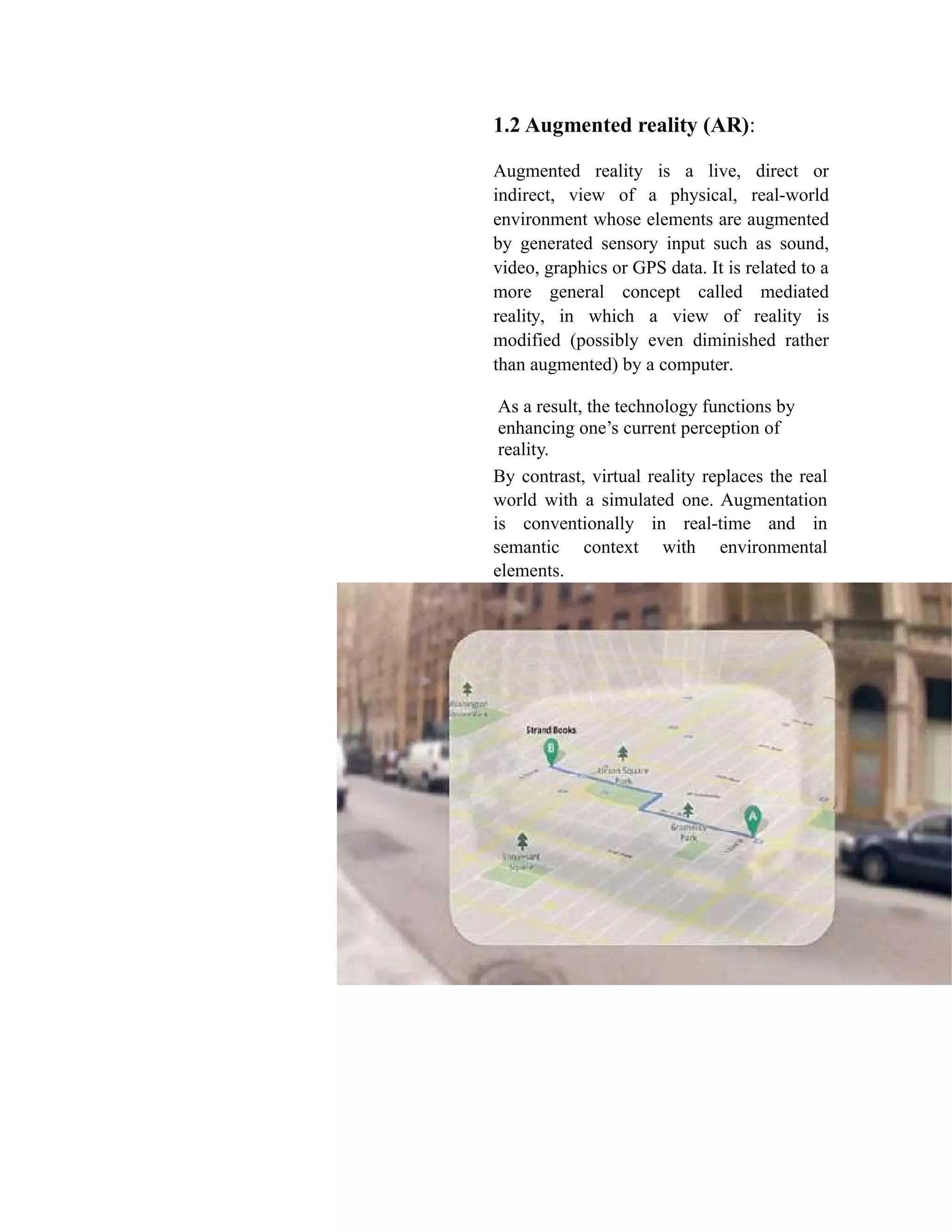 1.2 Augmented reality (AR):
Augmented reality is a live, direct or
indirect, view of a physical, real-world
environment whose elements are augmented
by generated sensory input such as sound,
video, graphics or GPS data. It is related to a
more general concept called mediated
reality, in which a view of reality is
modified (possibly even diminished rather
than augmented) by a computer.
As a result, the technology functions by
enhancing one’s current perception of
reality.
By contrast, virtual reality replaces the real
world with a simulated one. Augmentation
is conventionally in real-time and in
semantic context with environmental
elements.
 