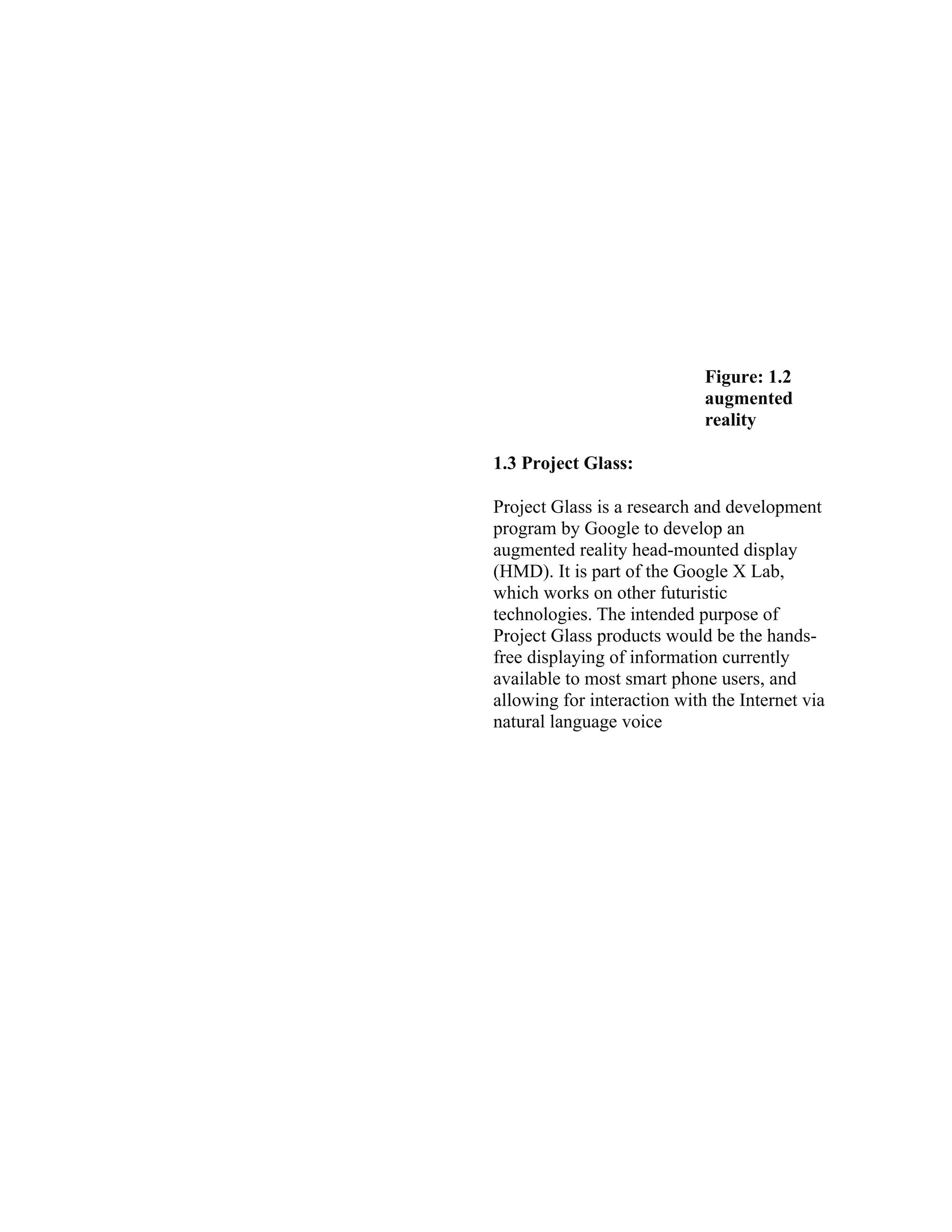 Figure: 1.2
augmented
reality
1.3 Project Glass:
Project Glass is a research and development
program by Google to develop an
augmented reality head-mounted display
(HMD). It is part of the Google X Lab,
which works on other futuristic
technologies. The intended purpose of
Project Glass products would be the hands-
free displaying of information currently
available to most smart phone users, and
allowing for interaction with the Internet via
natural language voice
 
