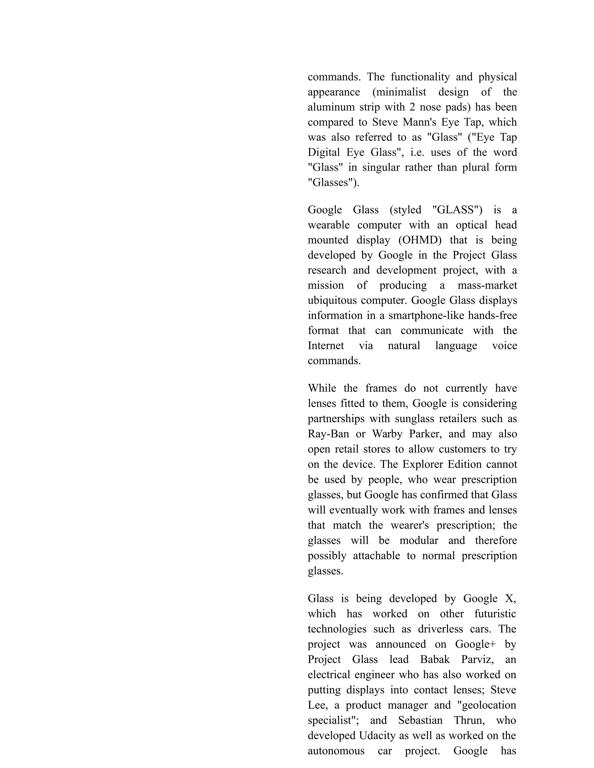 commands. The functionality and physical
appearance (minimalist design of the
aluminum strip with 2 nose pads) has been
compared to Steve Mann's Eye Tap, which
was also referred to as "Glass" ("Eye Tap
Digital Eye Glass", i.e. uses of the word
"Glass" in singular rather than plural form
"Glasses").
Google Glass (styled "GLASS") is a
wearable computer with an optical head
mounted display (OHMD) that is being
developed by Google in the Project Glass
research and development project, with a
mission of producing a mass-market
ubiquitous computer. Google Glass displays
information in a smartphone-like hands-free
format that can communicate with the
Internet via natural language voice
commands.
While the frames do not currently have
lenses fitted to them, Google is considering
partnerships with sunglass retailers such as
Ray-Ban or Warby Parker, and may also
open retail stores to allow customers to try
on the device. The Explorer Edition cannot
be used by people, who wear prescription
glasses, but Google has confirmed that Glass
will eventually work with frames and lenses
that match the wearer's prescription; the
glasses will be modular and therefore
possibly attachable to normal prescription
glasses.
Glass is being developed by Google X,
which has worked on other futuristic
technologies such as driverless cars. The
project was announced on Google+ by
Project Glass lead Babak Parviz, an
electrical engineer who has also worked on
putting displays into contact lenses; Steve
Lee, a product manager and "geolocation
specialist"; and Sebastian Thrun, who
developed Udacity as well as worked on the
autonomous car project. Google has
 