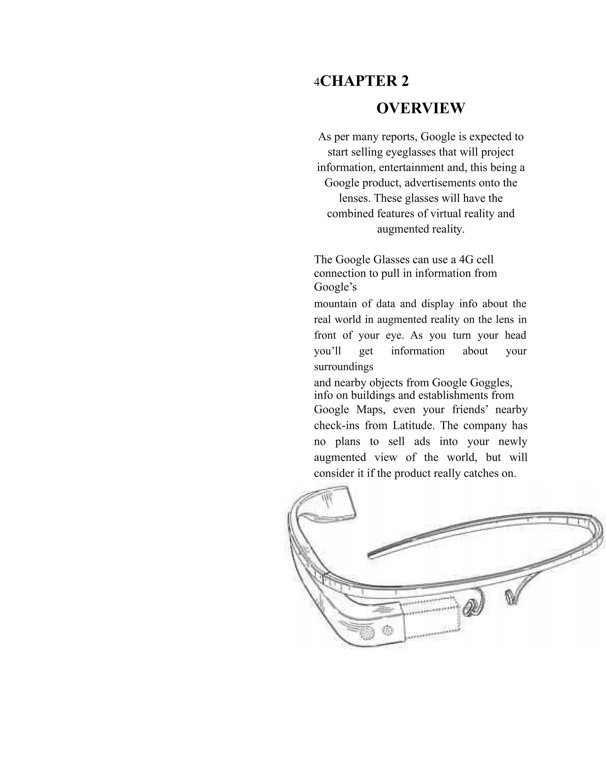 4CHAPTER 2
OVERVIEW
As per many reports, Google is expected to
start selling eyeglasses that will project
information, entertainment and, this being a
Google product, advertisements onto the
lenses. These glasses will have the
combined features of virtual reality and
augmented reality.
The Google Glasses can use a 4G cell
connection to pull in information from
Google’s
mountain of data and display info about the
real world in augmented reality on the lens in
front of your eye. As you turn your head
you’ll get information about your
surroundings
and nearby objects from Google Goggles,
info on buildings and establishments from
Google Maps, even your friends’ nearby
check-ins from Latitude. The company has
no plans to sell ads into your newly
augmented view of the world, but will
consider it if the product really catches on.
 