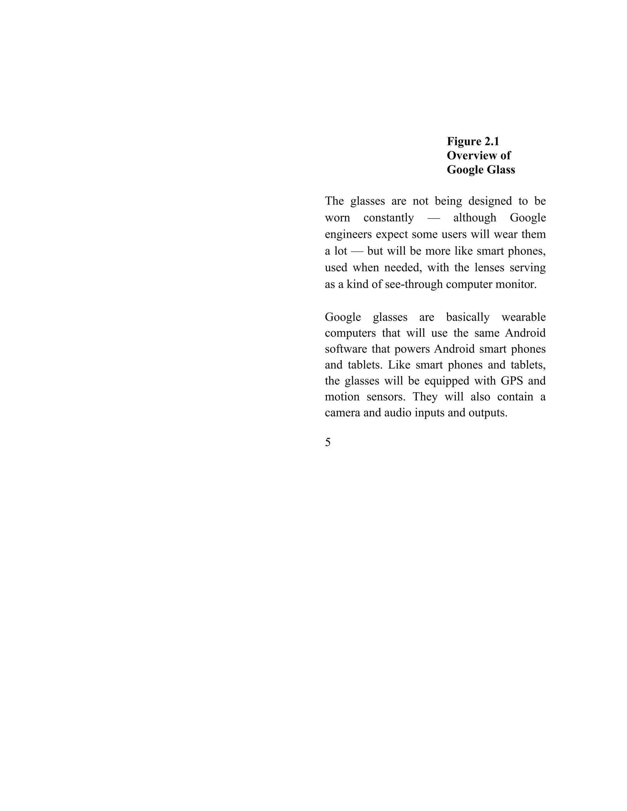 Figure 2.1
Overview of
Google Glass
The glasses are not being designed to be
worn constantly — although Google
engineers expect some users will wear them
a lot — but will be more like smart phones,
used when needed, with the lenses serving
as a kind of see-through computer monitor.
Google glasses are basically wearable
computers that will use the same Android
software that powers Android smart phones
and tablets. Like smart phones and tablets,
the glasses will be equipped with GPS and
motion sensors. They will also contain a
camera and audio inputs and outputs.
5
 