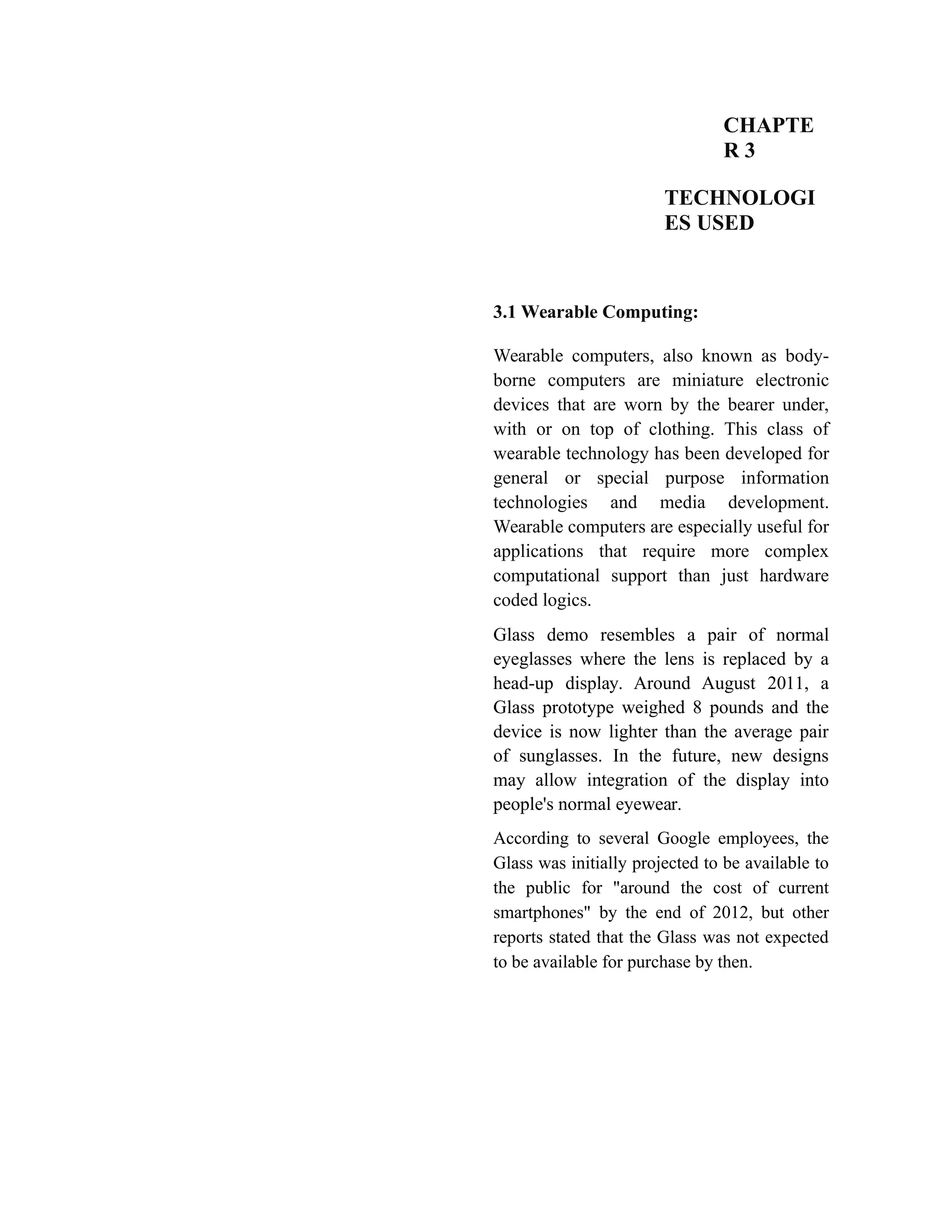 CHAPTE
R 3
TECHNOLOGI
ES USED
3.1 Wearable Computing:
Wearable computers, also known as body-
borne computers are miniature electronic
devices that are worn by the bearer under,
with or on top of clothing. This class of
wearable technology has been developed for
general or special purpose information
technologies and media development.
Wearable computers are especially useful for
applications that require more complex
computational support than just hardware
coded logics.
Glass demo resembles a pair of normal
eyeglasses where the lens is replaced by a
head-up display. Around August 2011, a
Glass prototype weighed 8 pounds and the
device is now lighter than the average pair
of sunglasses. In the future, new designs
may allow integration of the display into
people's normal eyewear.
According to several Google employees, the
Glass was initially projected to be available to
the public for "around the cost of current
smartphones" by the end of 2012, but other
reports stated that the Glass was not expected
to be available for purchase by then.
 